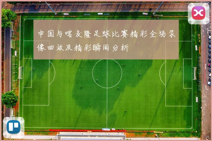 中国与喀麦隆足球比赛精彩全场录像回放及精彩瞬间分析