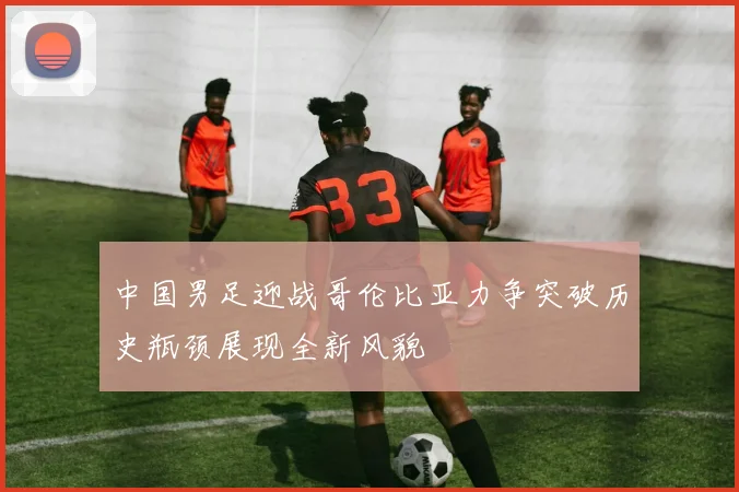 中国男足迎战哥伦比亚力争突破历史瓶颈展现全新风貌