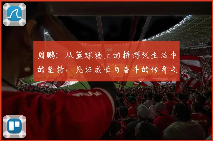 周鹏：从篮球场上的拼搏到生活中的坚持，见证成长与奋斗的传奇之路