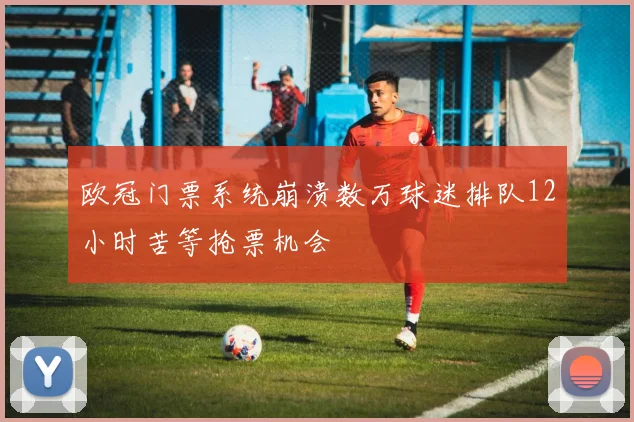 欧冠门票系统崩溃数万球迷排队12小时苦等抢票机会