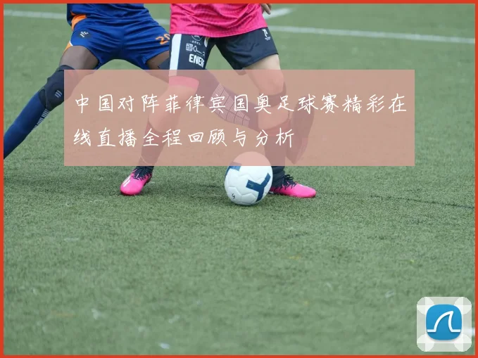 中国对阵菲律宾国奥足球赛精彩在线直播全程回顾与分析